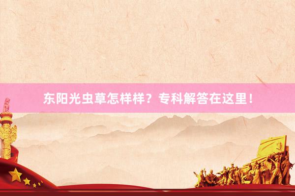 东阳光虫草怎样样？专科解答在这里！
