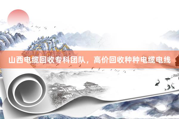 山西电缆回收专科团队，高价回收种种电缆电线